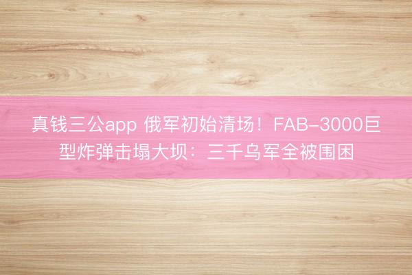 真钱三公app 俄军初始清场!FAB-3000巨型炸弹击塌大坝:三千乌军全被围困