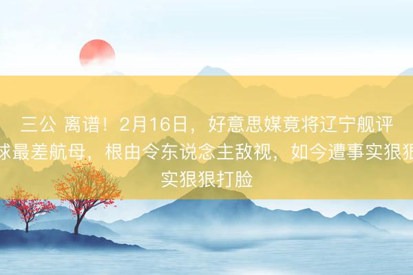 三公 离谱！2月16日，好意思媒竟将辽宁舰评为全球最差航母，根由令东说念主敌视，如今遭事实狠狠打脸