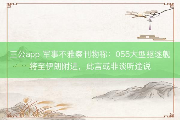 三公app 军事不雅察刊物称:055大型驱逐舰将至伊朗附进,此言或非谈听途说