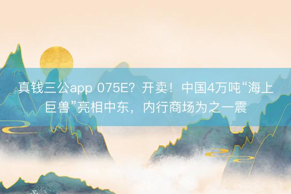 真钱三公app 075E?开卖!中国4万吨“海上巨兽”亮相中东,内行商场为之一震