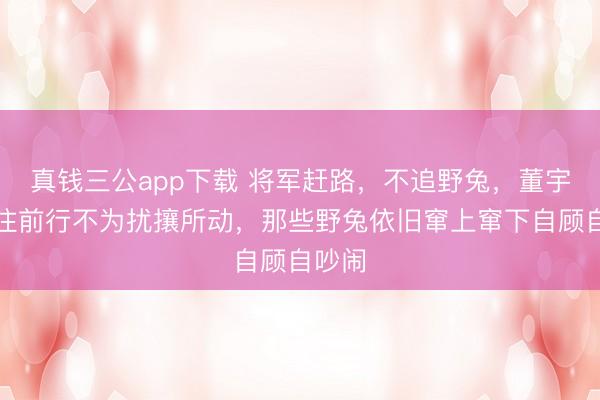 真钱三公app下载 将军赶路，不追野兔，董宇辉专注前行不为扰攘所动，那些野兔依旧窜上窜下自顾自吵闹