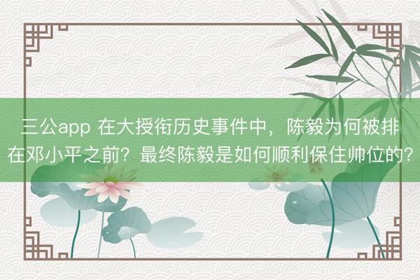 三公app 在大授衔历史事件中，陈毅为何被排在邓小平之前？最终陈毅是如何顺利保住帅位的？