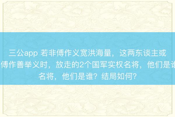 三公app 若非傅作义宽洪海量，这两东谈主或将困死北平！傅作善举义时，放走的2个国军实权名将，他们是谁？结局如何？