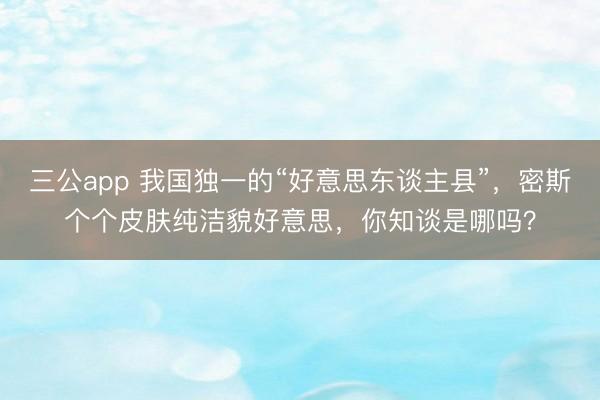 三公app 我国独一的“好意思东谈主县”,密斯个个皮肤纯洁貌好意思,你知谈是哪吗?