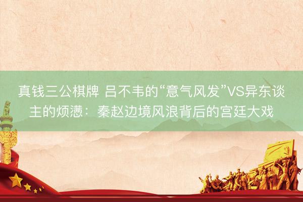 真钱三公棋牌 吕不韦的“意气风发”VS异东谈主的烦懑:秦赵边境风浪背后的宫廷大戏