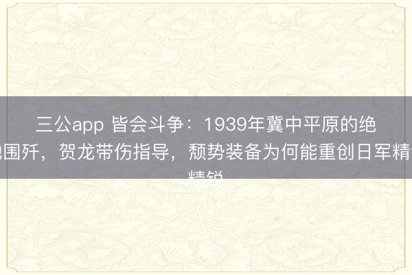 三公app 皆会斗争：1939年冀中平原的绝地围歼，贺龙带伤指导，颓势装备为何能重创日军精锐