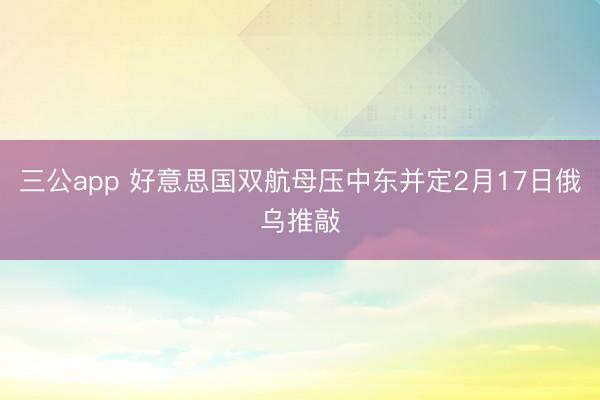 三公app 好意思国双航母压中东并定2月17日俄乌推敲