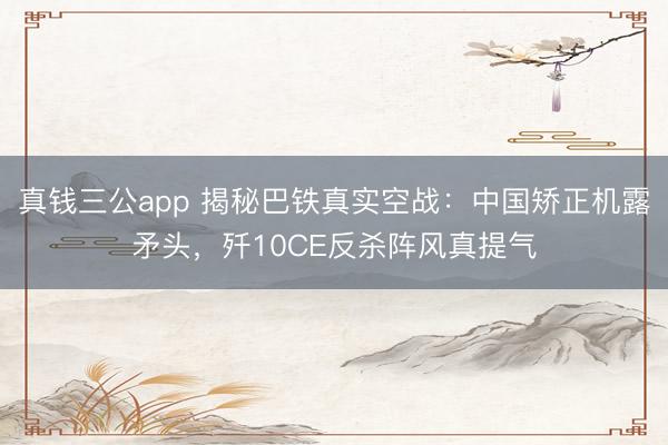 真钱三公app 揭秘巴铁真实空战：中国矫正机露矛头，歼10CE反杀阵风真提气