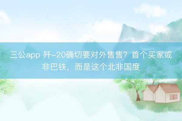 三公app 歼-20确切要对外售售？首个买家或非巴铁，而是这个北非国度