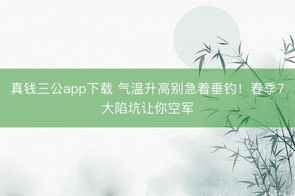 真钱三公app下载 气温升高别急着垂钓！春季7大陷坑让你空军