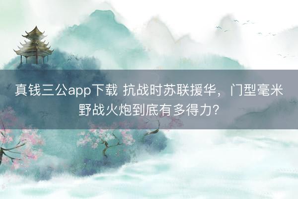真钱三公app下载 抗战时苏联援华，门型毫米野战火炮到底有多得力？