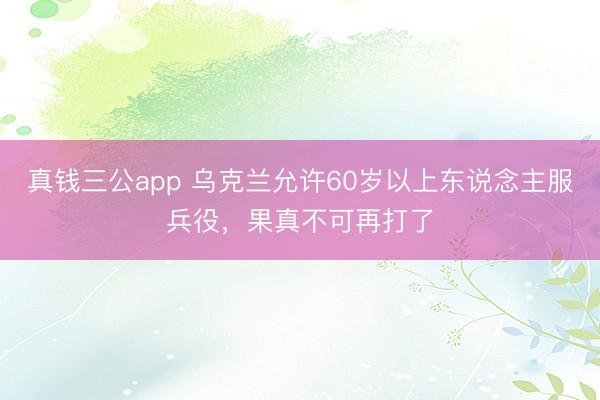 真钱三公app 乌克兰允许60岁以上东说念主服兵役，果真不可再打了