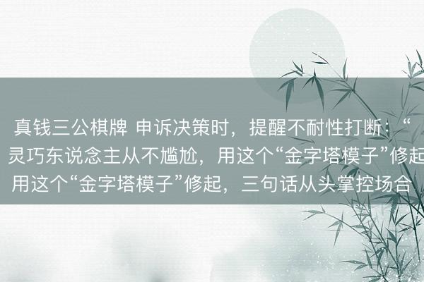 真钱三公棋牌 申诉决策时，提醒不耐性打断：“径直说抛弃，别鬼话”，灵巧东说念主从不尴尬，用这个“金字塔模子”修起，三句话从头掌控场合