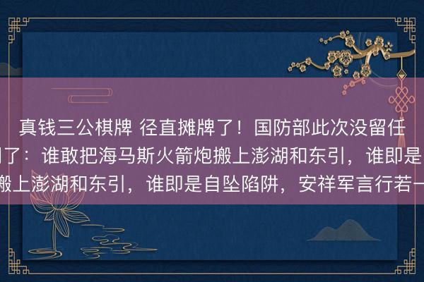 真钱三公棋牌 径直摊牌了！国防部此次没留任何余步，径直把话挑明了：谁敢把海马斯火箭炮搬上澎湖和东引，谁即是自坠陷阱，安祥军言行若一