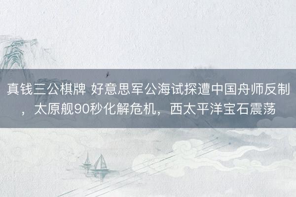 真钱三公棋牌 好意思军公海试探遭中国舟师反制，太原舰90秒化解危机，西太平洋宝石震荡