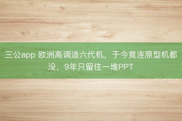 三公app 欧洲高调造六代机，于今竟连原型机都没，9年只留住一堆PPT