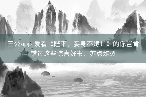 三公app 爱看《陛下，妾身不嫁！》的你岂肯错过这些惊喜好书，苏点炸裂