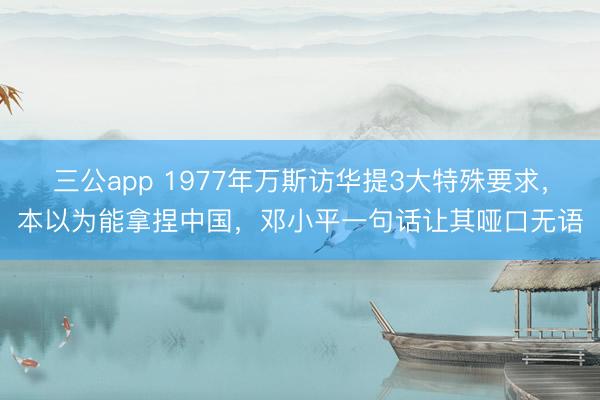 三公app 1977年万斯访华提3大特殊要求，本以为能拿捏中国，邓小平一句话让其哑口无语