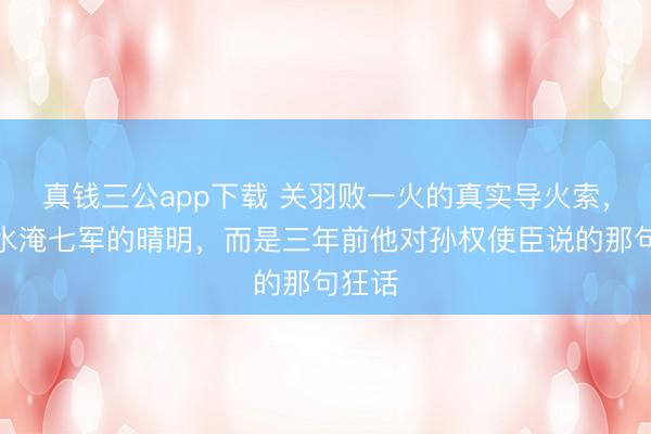 真钱三公app下载 关羽败一火的真实导火索，并非水淹七军的晴明，而是三年前他对孙权使臣说的那句狂话