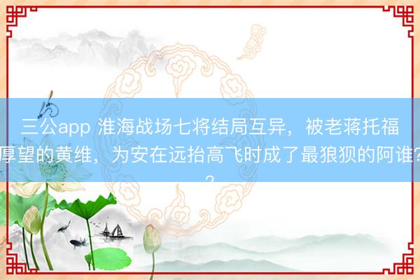 三公app 淮海战场七将结局互异，被老蒋托福厚望的黄维，为安在远抬高飞时成了最狼狈的阿谁？