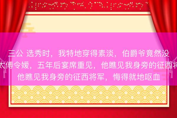 三公 选秀时,我特地穿得素淡,伯爵爷竟然没多看我一眼,娶了太傅令嫒,五年后宴席重见,他瞧见我身旁的征西将军,悔得就地呕血