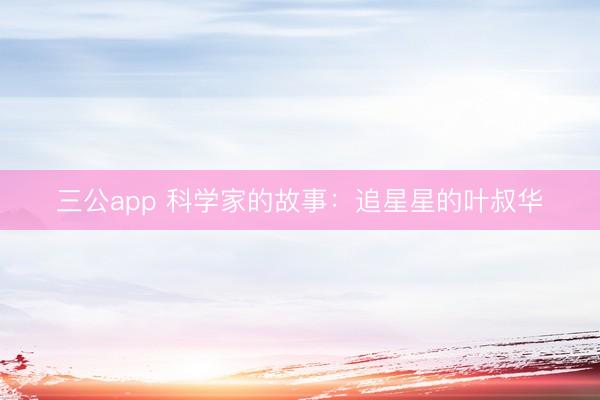 三公app 科学家的故事：追星星的叶叔华