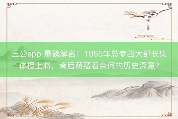 三公app 重磅解密!1955年总参四大部长集体授上将,背后荫藏着奈何的历史深意?