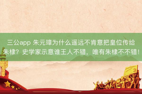 三公app 朱元璋为什么遥远不肯意把皇位传给朱棣？史学家示意谁王人不错，唯有朱棣不不错！