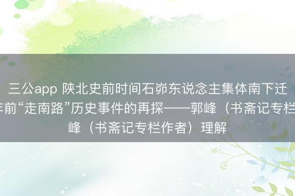三公app 陕北史前时间石峁东说念主集体南下迁移，4000年前“走南路”历史事件的再探——郭峰（书斋记专栏作者）理解