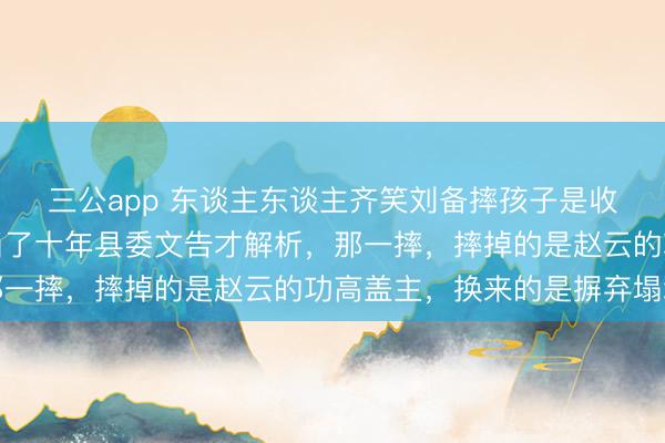 三公app 东谈主东谈主齐笑刘备摔孩子是收买东谈主心，直到我当了十年县委文告才解析，那一摔，摔掉的是赵云的功高盖主，换来的是摒弃塌地