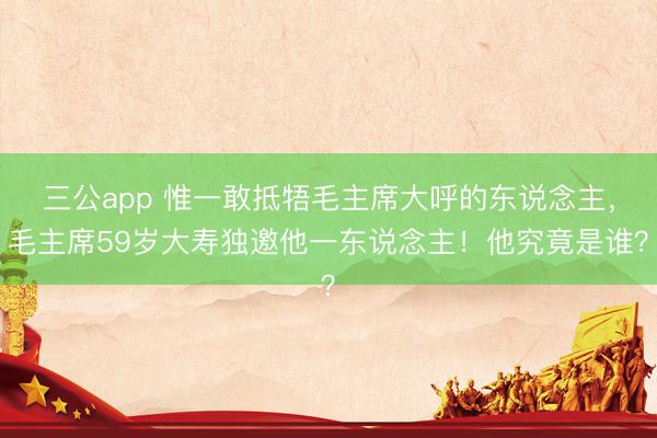 三公app 惟一敢抵牾毛主席大呼的东说念主，毛主席59岁大寿独邀他一东说念主！他究竟是谁？
