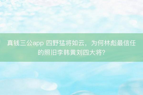 真钱三公app 四野猛将如云，为何林彪最信任的照旧李韩黄刘四大将？