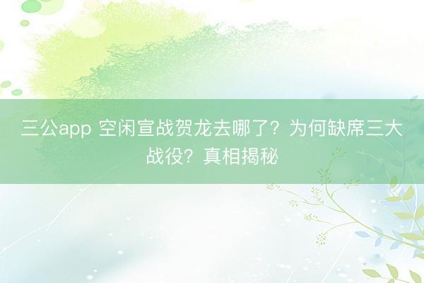 三公app 空闲宣战贺龙去哪了?为何缺席三大战役?真相揭秘