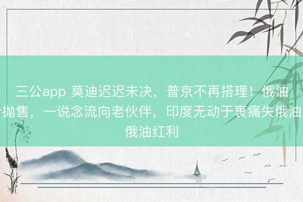 三公app 莫迪迟迟未决，普京不再搭理！俄油廉价抛售，一说念流向老伙伴，印度无动于衷痛失俄油红利