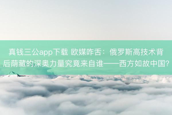 真钱三公app下载 欧媒咋舌:俄罗斯高技术背后荫藏的深奥力量究竟来自谁——西方如故中国?