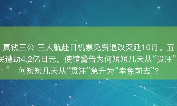真钱三公 三大航赴日机票免费退改突延10月。五天后，东京中国公民遭劫4.2亿日元。使馆警告为何短短几天从“贯注”急升为“幸免前去”？
