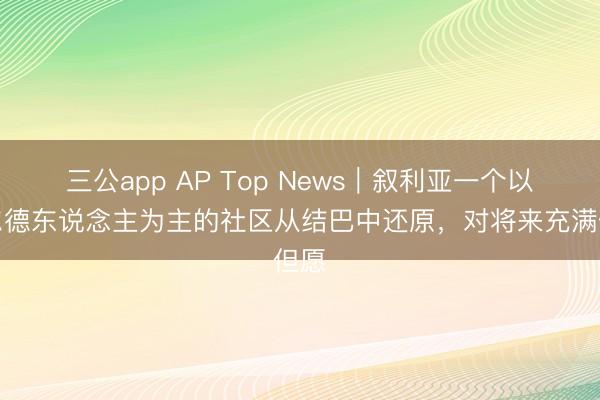 三公app AP Top News｜叙利亚一个以库尔德东说念主为主的社区从结巴中还原，对将来充满但愿