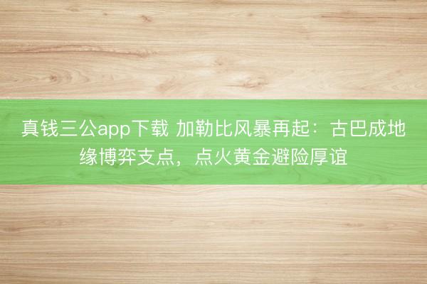 真钱三公app下载 加勒比风暴再起:古巴成地缘博弈支点,点火黄金避险厚谊