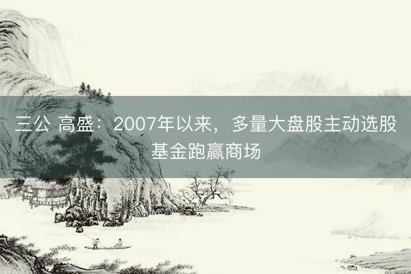 三公 高盛：2007年以来，多量大盘股主动选股基金跑赢商场