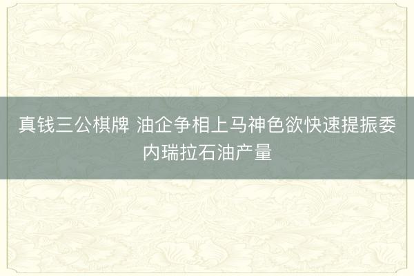 真钱三公棋牌 油企争相上马神色欲快速提振委内瑞拉石油产量