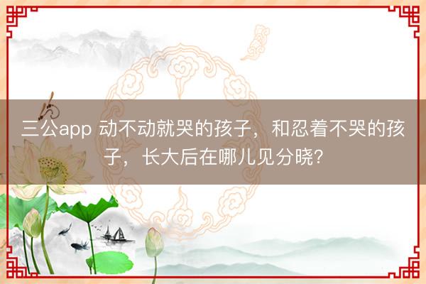 三公app 动不动就哭的孩子,和忍着不哭的孩子,长大后在哪儿见分晓?