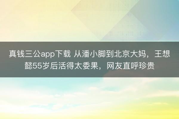 真钱三公app下载 从潘小脚到北京大妈,王想懿55岁后活得太委果,网友直呼珍贵