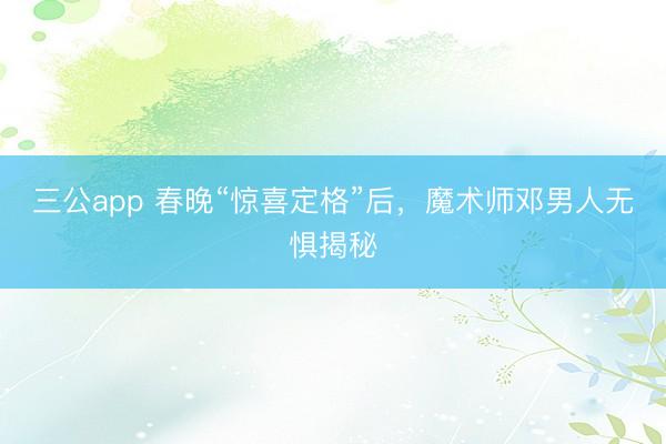三公app 春晚“惊喜定格”后，魔术师邓男人无惧揭秘