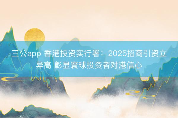 三公app 香港投资实行署:2025招商引资立异高 彰显寰球投资者对港信心