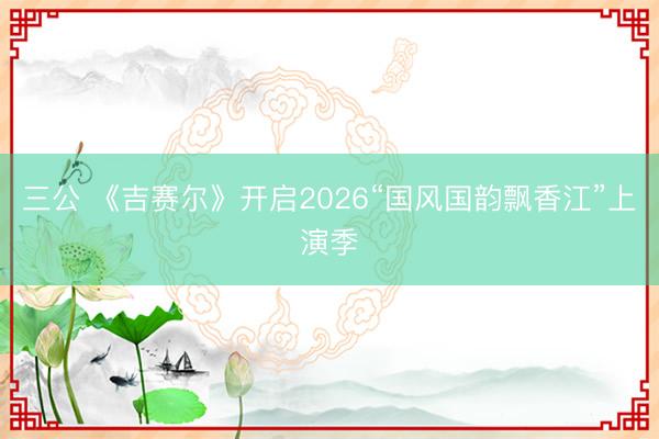三公 《吉赛尔》开启2026“国风国韵飘香江”上演季