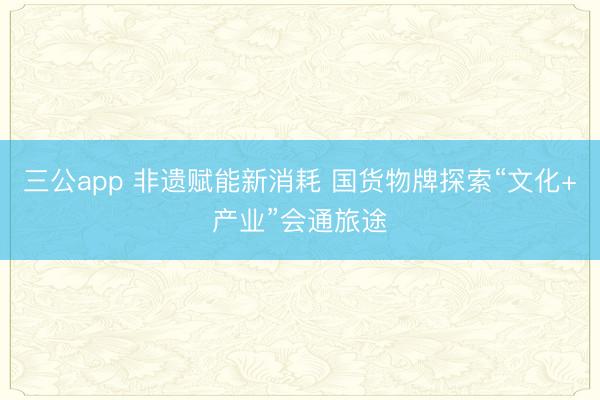 三公app 非遗赋能新消耗 国货物牌探索“文化+产业”会通旅途