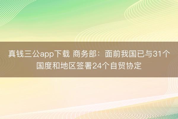 真钱三公app下载 商务部：面前我国已与31个国度和地区签署24个自贸协定