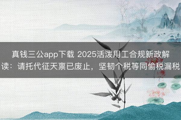 真钱三公app下载 2025活泼用工合规新政解读：请托代征天禀已废止，坚韧个税等同偷税漏税