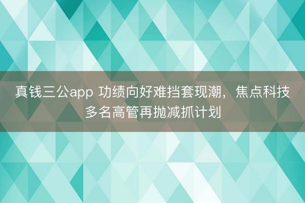 真钱三公app 功绩向好难挡套现潮,焦点科技多名高管再抛减抓计划