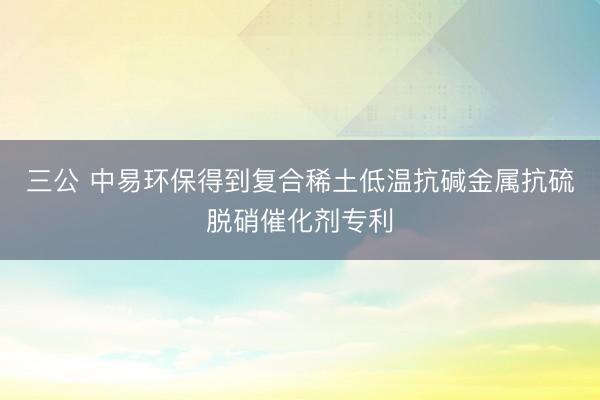 三公 中易环保得到复合稀土低温抗碱金属抗硫脱硝催化剂专利